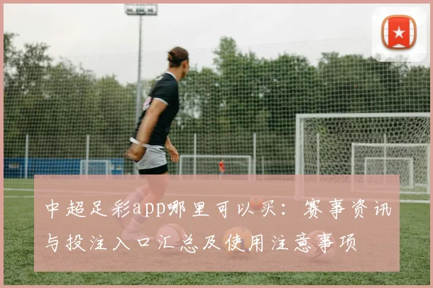 中超足彩app哪里可以买：赛事资讯与投注入口汇总及使用注意事项