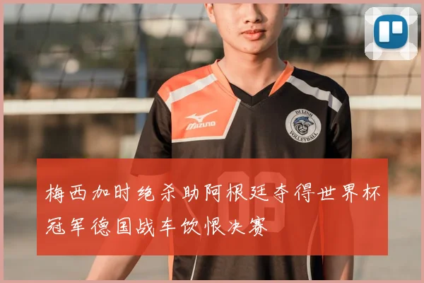 梅西加时绝杀助阿根廷夺得世界杯冠军德国战车饮恨决赛