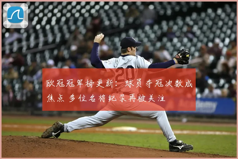 欧冠冠军榜更新：球员夺冠次数成焦点 多位名将纪录再被关注