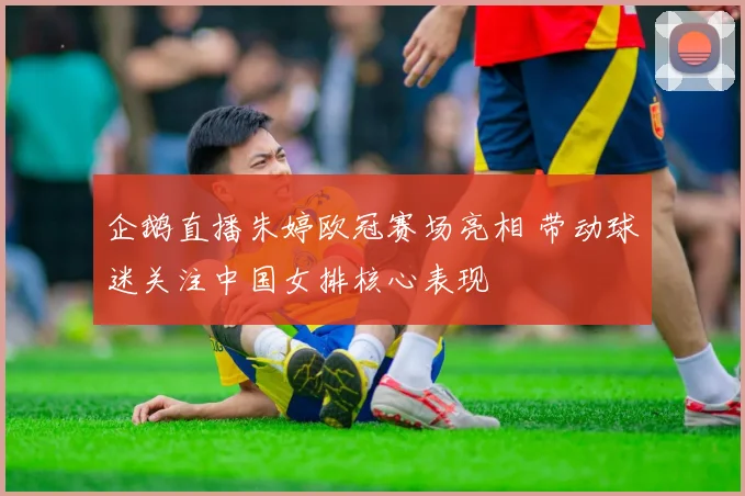 企鹅直播朱婷欧冠赛场亮相 带动球迷关注中国女排核心表现