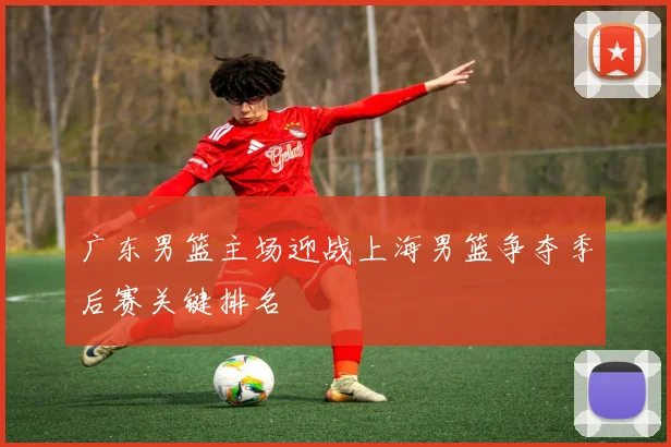 广东男篮主场迎战上海男篮争夺季后赛关键排名