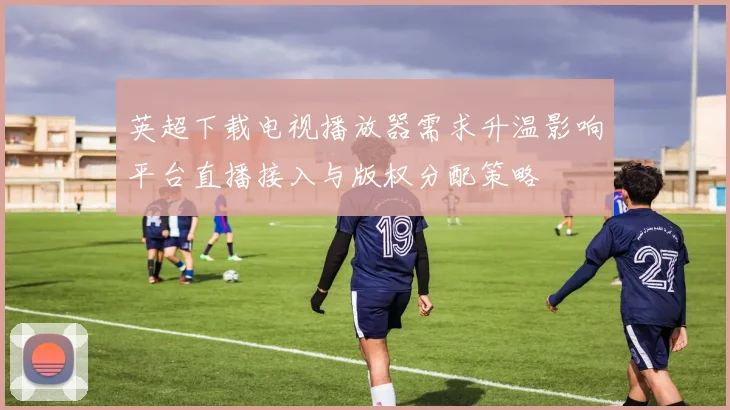 英超下载电视播放器需求升温影响平台直播接入与版权分配策略