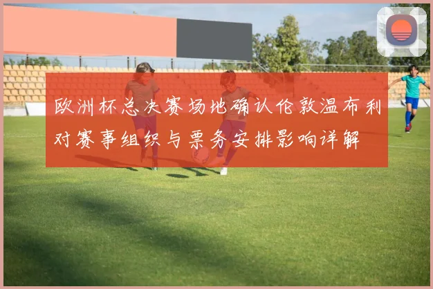 欧洲杯总决赛场地确认伦敦温布利对赛事组织与票务安排影响详解