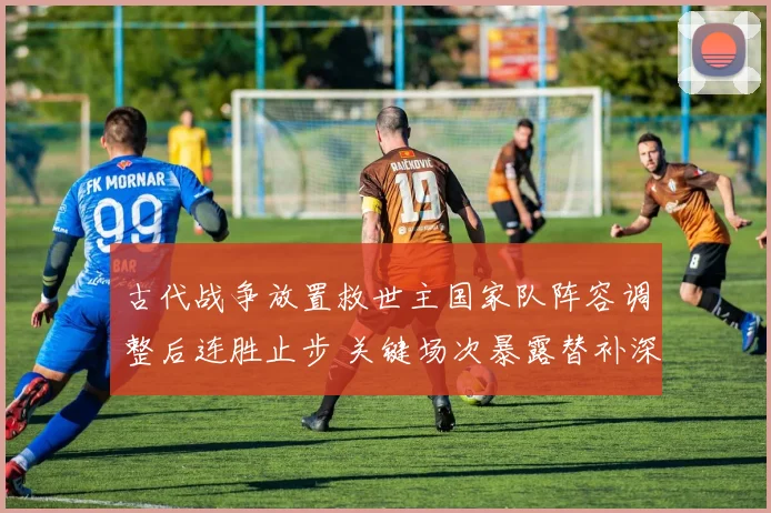 古代战争放置救世主国家队阵容调整后连胜止步 关键场次暴露替补深度不足