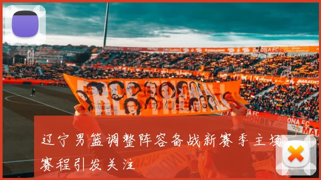 辽宁男篮调整阵容备战新赛季主场赛程引发关注