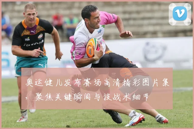 奥运健儿发布赛场高清精彩图片集，聚焦关键瞬间与技战术细节