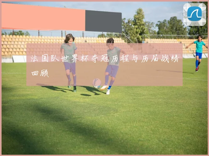 法国队世界杯夺冠历程与历届战绩回顾