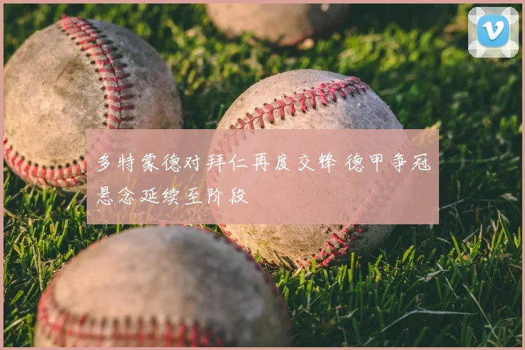 多特蒙德对拜仁再度交锋 德甲争冠悬念延续至阶段