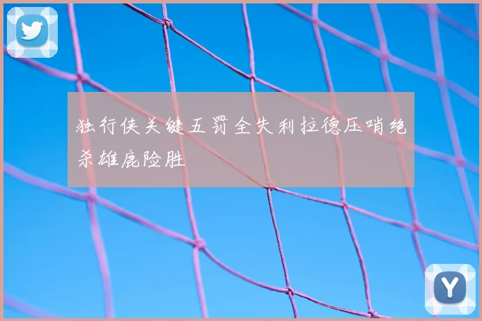 独行侠关键五罚全失利拉德压哨绝杀雄鹿险胜