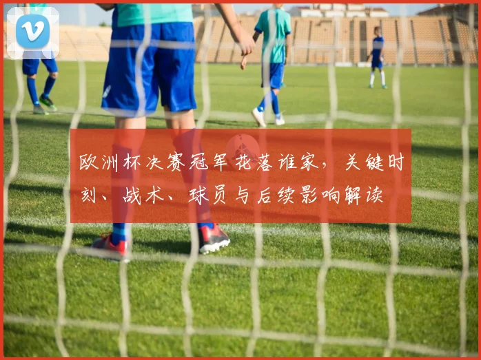 欧洲杯决赛冠军花落谁家，关键时刻、战术、球员与后续影响解读