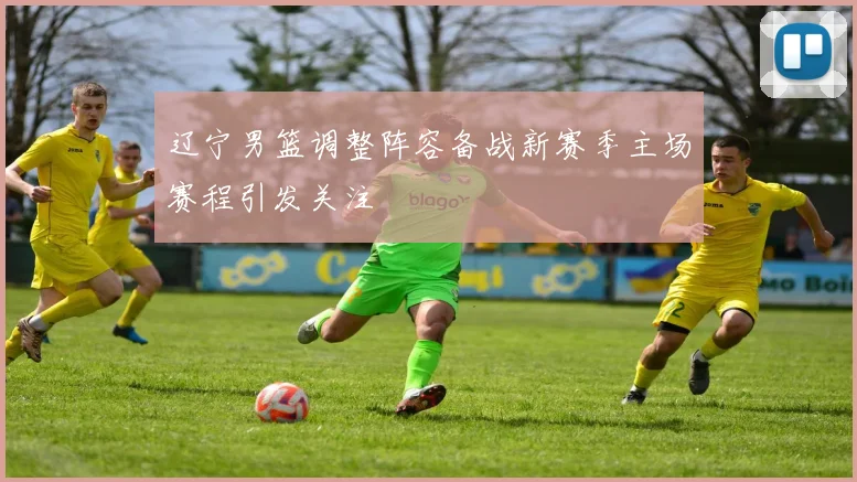 辽宁男篮调整阵容备战新赛季主场赛程引发关注