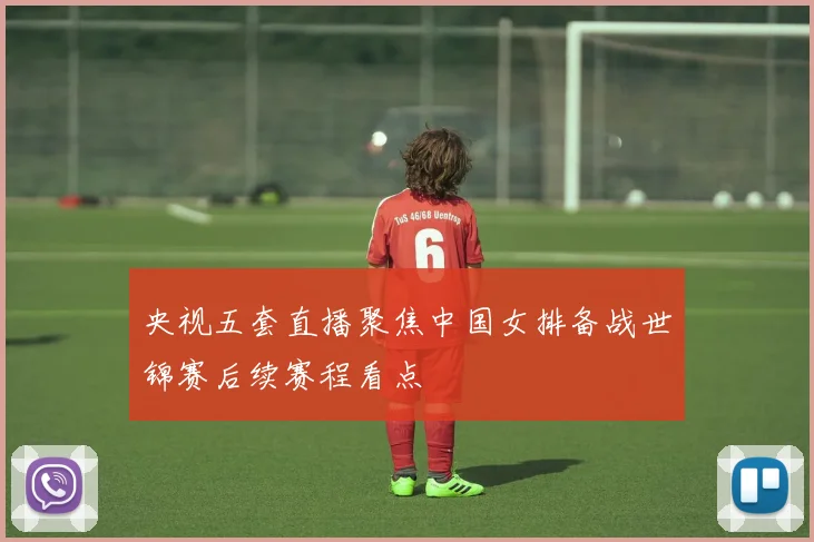 央视五套直播聚焦中国女排备战世锦赛后续赛程看点