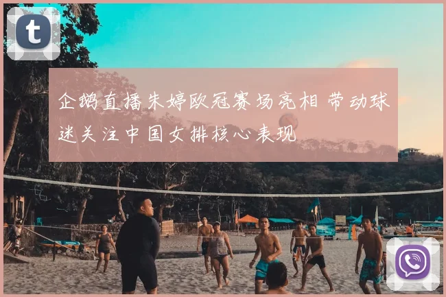 企鹅直播朱婷欧冠赛场亮相 带动球迷关注中国女排核心表现