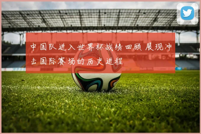 中国队进入世界杯战绩回顾 展现冲击国际赛场的历史进程