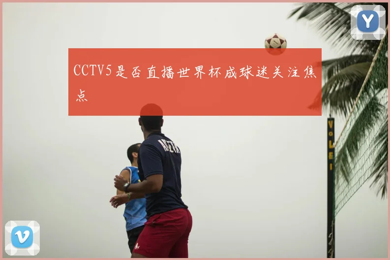 CCTV5是否直播世界杯成球迷关注焦点